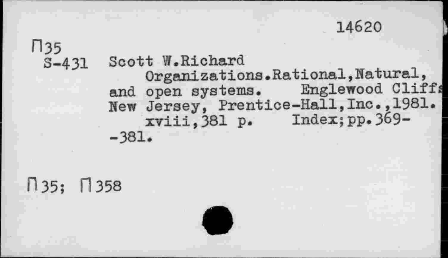 ﻿14620
ri35
S-431
Scott W.Richard
Organizations.Rational,Natural, and open systems. Englewood Clif: New Jersey, Prentice-Hall,Inc.,1981 xviii,381 p. Index;pp.369--381.
fl 35; fl 358